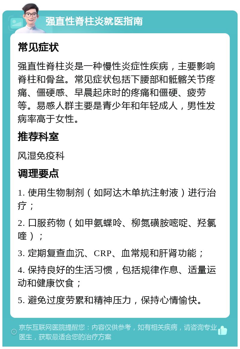 强直性脊柱炎就医指南 常见症状 强直性脊柱炎是一种慢性炎症性疾病，主要影响脊柱和骨盆。常见症状包括下腰部和骶髂关节疼痛、僵硬感、早晨起床时的疼痛和僵硬、疲劳等。易感人群主要是青少年和年轻成人，男性发病率高于女性。 推荐科室 风湿免疫科 调理要点 1. 使用生物制剂（如阿达木单抗注射液）进行治疗； 2. 口服药物（如甲氨蝶呤、柳氮磺胺嘧啶、羟氯喹）； 3. 定期复查血沉、CRP、血常规和肝肾功能； 4. 保持良好的生活习惯，包括规律作息、适量运动和健康饮食； 5. 避免过度劳累和精神压力，保持心情愉快。