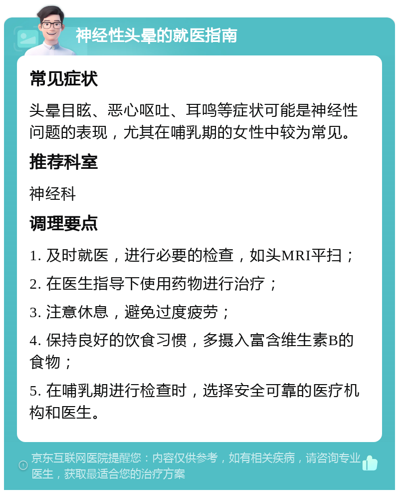 神经性头晕的就医指南 常见症状 头晕目眩、恶心呕吐、耳鸣等症状可能是神经性问题的表现，尤其在哺乳期的女性中较为常见。 推荐科室 神经科 调理要点 1. 及时就医，进行必要的检查，如头MRI平扫； 2. 在医生指导下使用药物进行治疗； 3. 注意休息，避免过度疲劳； 4. 保持良好的饮食习惯，多摄入富含维生素B的食物； 5. 在哺乳期进行检查时，选择安全可靠的医疗机构和医生。