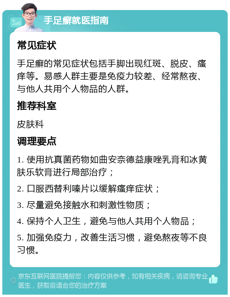 手足癣就医指南 常见症状 手足癣的常见症状包括手脚出现红斑、脱皮、瘙痒等。易感人群主要是免疫力较差、经常熬夜、与他人共用个人物品的人群。 推荐科室 皮肤科 调理要点 1. 使用抗真菌药物如曲安奈德益康唑乳膏和冰黄肤乐软膏进行局部治疗； 2. 口服西替利嗪片以缓解瘙痒症状； 3. 尽量避免接触水和刺激性物质； 4. 保持个人卫生，避免与他人共用个人物品； 5. 加强免疫力，改善生活习惯，避免熬夜等不良习惯。