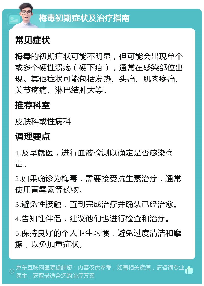 梅毒初期症状及治疗指南 常见症状 梅毒的初期症状可能不明显，但可能会出现单个或多个硬性溃疡（硬下疳），通常在感染部位出现。其他症状可能包括发热、头痛、肌肉疼痛、关节疼痛、淋巴结肿大等。 推荐科室 皮肤科或性病科 调理要点 1.及早就医，进行血液检测以确定是否感染梅毒。 2.如果确诊为梅毒，需要接受抗生素治疗，通常使用青霉素等药物。 3.避免性接触，直到完成治疗并确认已经治愈。 4.告知性伴侣，建议他们也进行检查和治疗。 5.保持良好的个人卫生习惯，避免过度清洁和摩擦，以免加重症状。