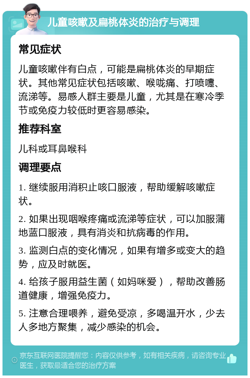 儿童咳嗽及扁桃体炎的治疗与调理 常见症状 儿童咳嗽伴有白点，可能是扁桃体炎的早期症状。其他常见症状包括咳嗽、喉咙痛、打喷嚏、流涕等。易感人群主要是儿童，尤其是在寒冷季节或免疫力较低时更容易感染。 推荐科室 儿科或耳鼻喉科 调理要点 1. 继续服用消积止咳口服液，帮助缓解咳嗽症状。 2. 如果出现咽喉疼痛或流涕等症状，可以加服蒲地蓝口服液，具有消炎和抗病毒的作用。 3. 监测白点的变化情况，如果有增多或变大的趋势，应及时就医。 4. 给孩子服用益生菌（如妈咪爱），帮助改善肠道健康，增强免疫力。 5. 注意合理喂养，避免受凉，多喝温开水，少去人多地方聚集，减少感染的机会。