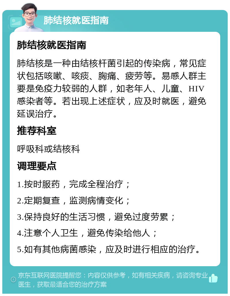 肺结核就医指南 肺结核就医指南 肺结核是一种由结核杆菌引起的传染病，常见症状包括咳嗽、咳痰、胸痛、疲劳等。易感人群主要是免疫力较弱的人群，如老年人、儿童、HIV感染者等。若出现上述症状，应及时就医，避免延误治疗。 推荐科室 呼吸科或结核科 调理要点 1.按时服药，完成全程治疗； 2.定期复查，监测病情变化； 3.保持良好的生活习惯，避免过度劳累； 4.注意个人卫生，避免传染给他人； 5.如有其他病菌感染，应及时进行相应的治疗。