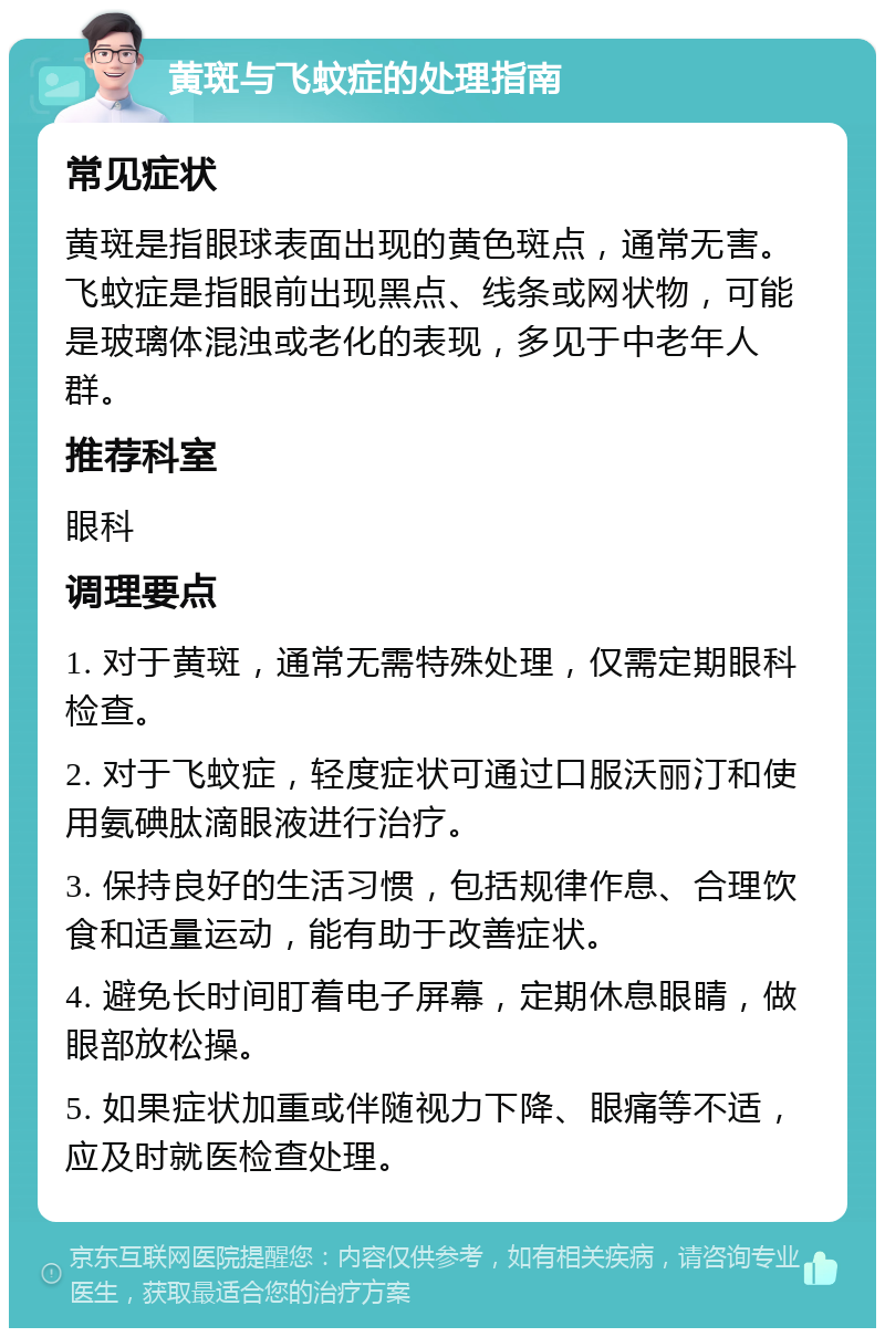 黄斑与飞蚊症的处理指南 常见症状 黄斑是指眼球表面出现的黄色斑点，通常无害。飞蚊症是指眼前出现黑点、线条或网状物，可能是玻璃体混浊或老化的表现，多见于中老年人群。 推荐科室 眼科 调理要点 1. 对于黄斑，通常无需特殊处理，仅需定期眼科检查。 2. 对于飞蚊症，轻度症状可通过口服沃丽汀和使用氨碘肽滴眼液进行治疗。 3. 保持良好的生活习惯，包括规律作息、合理饮食和适量运动，能有助于改善症状。 4. 避免长时间盯着电子屏幕，定期休息眼睛，做眼部放松操。 5. 如果症状加重或伴随视力下降、眼痛等不适，应及时就医检查处理。