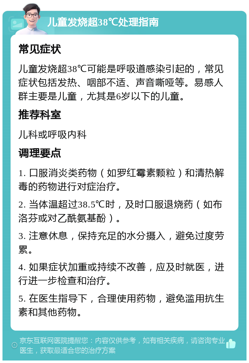 儿童发烧超38℃处理指南 常见症状 儿童发烧超38℃可能是呼吸道感染引起的，常见症状包括发热、咽部不适、声音嘶哑等。易感人群主要是儿童，尤其是6岁以下的儿童。 推荐科室 儿科或呼吸内科 调理要点 1. 口服消炎类药物（如罗红霉素颗粒）和清热解毒的药物进行对症治疗。 2. 当体温超过38.5℃时，及时口服退烧药（如布洛芬或对乙酰氨基酚）。 3. 注意休息，保持充足的水分摄入，避免过度劳累。 4. 如果症状加重或持续不改善，应及时就医，进行进一步检查和治疗。 5. 在医生指导下，合理使用药物，避免滥用抗生素和其他药物。