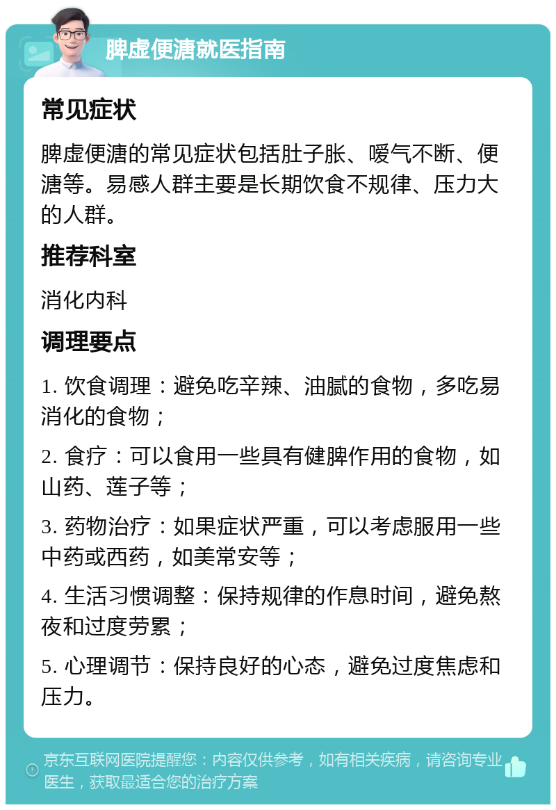 脾虚便溏就医指南 常见症状 脾虚便溏的常见症状包括肚子胀、嗳气不断、便溏等。易感人群主要是长期饮食不规律、压力大的人群。 推荐科室 消化内科 调理要点 1. 饮食调理：避免吃辛辣、油腻的食物，多吃易消化的食物； 2. 食疗：可以食用一些具有健脾作用的食物，如山药、莲子等； 3. 药物治疗：如果症状严重，可以考虑服用一些中药或西药，如美常安等； 4. 生活习惯调整：保持规律的作息时间，避免熬夜和过度劳累； 5. 心理调节：保持良好的心态，避免过度焦虑和压力。