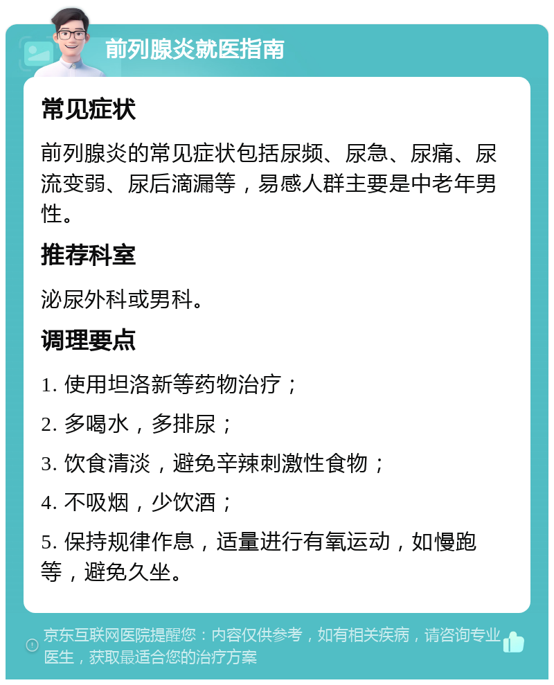 前列腺炎就医指南 常见症状 前列腺炎的常见症状包括尿频、尿急、尿痛、尿流变弱、尿后滴漏等，易感人群主要是中老年男性。 推荐科室 泌尿外科或男科。 调理要点 1. 使用坦洛新等药物治疗； 2. 多喝水，多排尿； 3. 饮食清淡，避免辛辣刺激性食物； 4. 不吸烟，少饮酒； 5. 保持规律作息，适量进行有氧运动，如慢跑等，避免久坐。