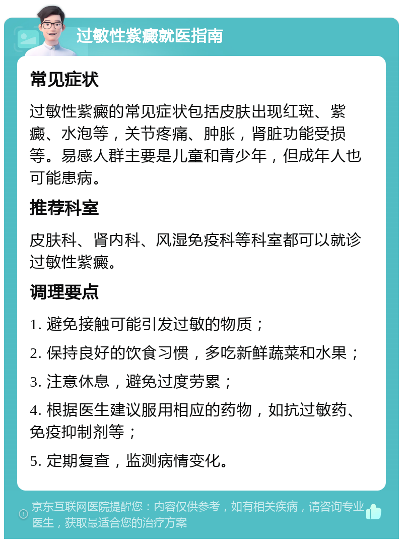 过敏性紫癜就医指南 常见症状 过敏性紫癜的常见症状包括皮肤出现红斑、紫癜、水泡等，关节疼痛、肿胀，肾脏功能受损等。易感人群主要是儿童和青少年，但成年人也可能患病。 推荐科室 皮肤科、肾内科、风湿免疫科等科室都可以就诊过敏性紫癜。 调理要点 1. 避免接触可能引发过敏的物质； 2. 保持良好的饮食习惯，多吃新鲜蔬菜和水果； 3. 注意休息，避免过度劳累； 4. 根据医生建议服用相应的药物，如抗过敏药、免疫抑制剂等； 5. 定期复查，监测病情变化。