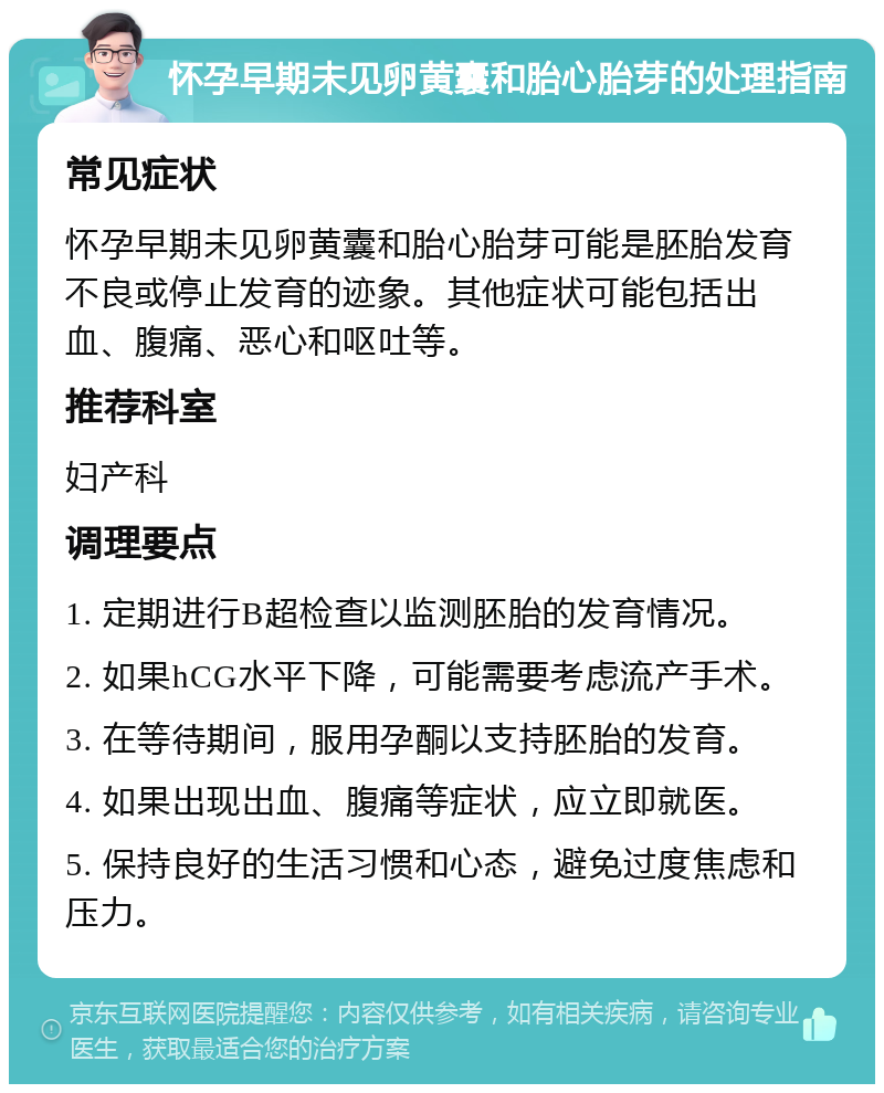 怀孕早期未见卵黄囊和胎心胎芽的处理指南 常见症状 怀孕早期未见卵黄囊和胎心胎芽可能是胚胎发育不良或停止发育的迹象。其他症状可能包括出血、腹痛、恶心和呕吐等。 推荐科室 妇产科 调理要点 1. 定期进行B超检查以监测胚胎的发育情况。 2. 如果hCG水平下降，可能需要考虑流产手术。 3. 在等待期间，服用孕酮以支持胚胎的发育。 4. 如果出现出血、腹痛等症状，应立即就医。 5. 保持良好的生活习惯和心态，避免过度焦虑和压力。