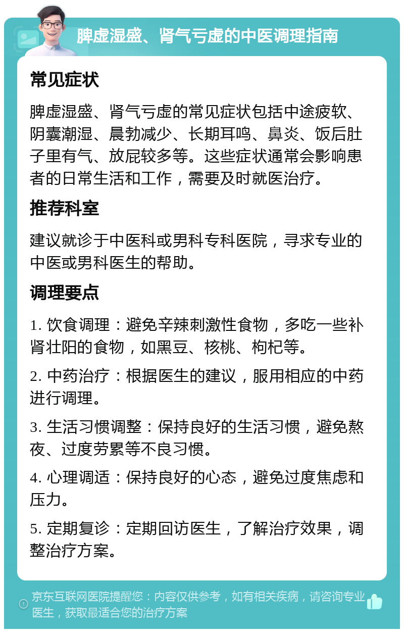 脾虚湿盛、肾气亏虚的中医调理指南 常见症状 脾虚湿盛、肾气亏虚的常见症状包括中途疲软、阴囊潮湿、晨勃减少、长期耳鸣、鼻炎、饭后肚子里有气、放屁较多等。这些症状通常会影响患者的日常生活和工作，需要及时就医治疗。 推荐科室 建议就诊于中医科或男科专科医院，寻求专业的中医或男科医生的帮助。 调理要点 1. 饮食调理：避免辛辣刺激性食物，多吃一些补肾壮阳的食物，如黑豆、核桃、枸杞等。 2. 中药治疗：根据医生的建议，服用相应的中药进行调理。 3. 生活习惯调整：保持良好的生活习惯，避免熬夜、过度劳累等不良习惯。 4. 心理调适：保持良好的心态，避免过度焦虑和压力。 5. 定期复诊：定期回访医生，了解治疗效果，调整治疗方案。