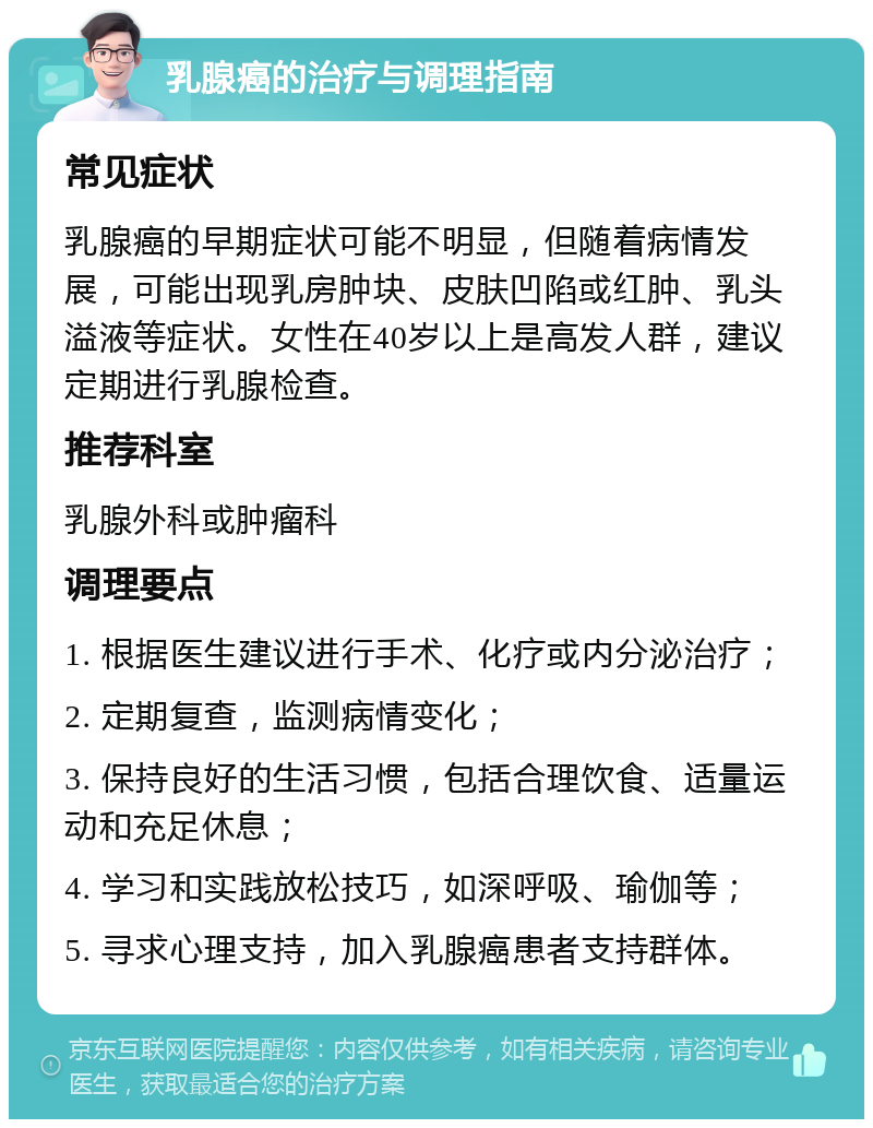 乳腺癌的治疗与调理指南 常见症状 乳腺癌的早期症状可能不明显，但随着病情发展，可能出现乳房肿块、皮肤凹陷或红肿、乳头溢液等症状。女性在40岁以上是高发人群，建议定期进行乳腺检查。 推荐科室 乳腺外科或肿瘤科 调理要点 1. 根据医生建议进行手术、化疗或内分泌治疗； 2. 定期复查，监测病情变化； 3. 保持良好的生活习惯，包括合理饮食、适量运动和充足休息； 4. 学习和实践放松技巧，如深呼吸、瑜伽等； 5. 寻求心理支持，加入乳腺癌患者支持群体。