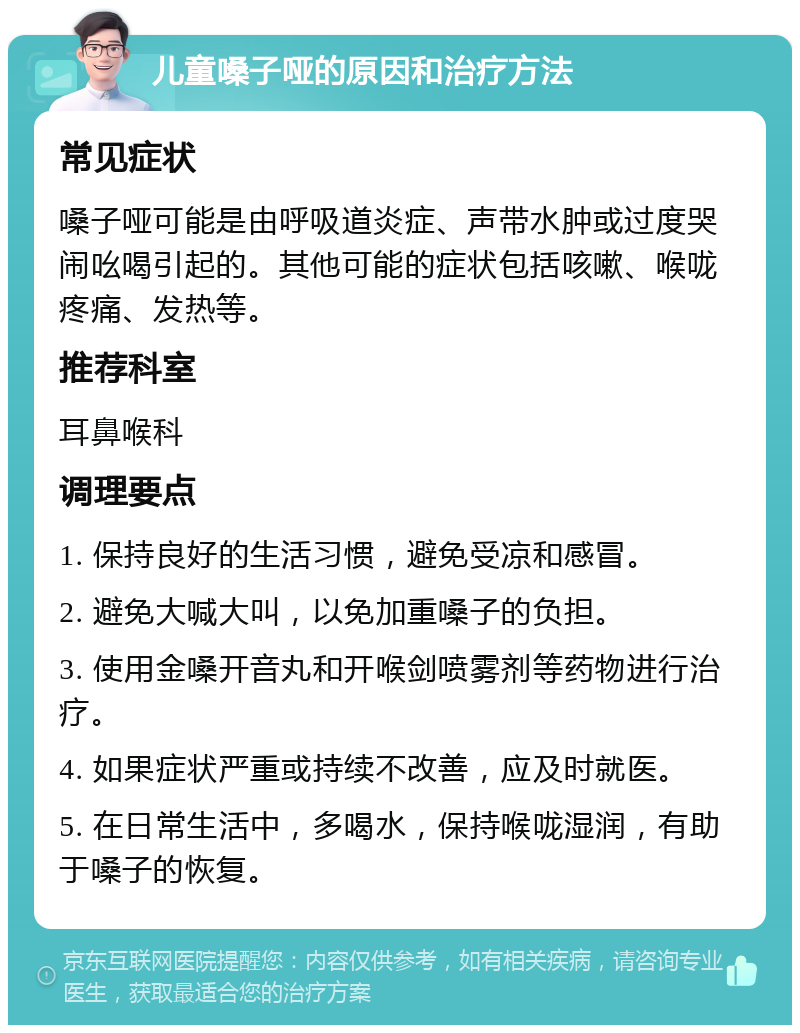 儿童嗓子哑的原因和治疗方法 常见症状 嗓子哑可能是由呼吸道炎症、声带水肿或过度哭闹吆喝引起的。其他可能的症状包括咳嗽、喉咙疼痛、发热等。 推荐科室 耳鼻喉科 调理要点 1. 保持良好的生活习惯，避免受凉和感冒。 2. 避免大喊大叫，以免加重嗓子的负担。 3. 使用金嗓开音丸和开喉剑喷雾剂等药物进行治疗。 4. 如果症状严重或持续不改善，应及时就医。 5. 在日常生活中，多喝水，保持喉咙湿润，有助于嗓子的恢复。