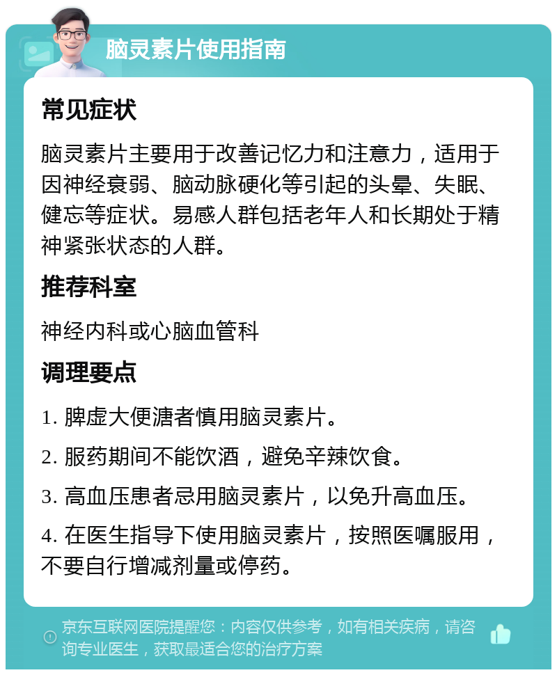 脑灵素片使用指南 常见症状 脑灵素片主要用于改善记忆力和注意力，适用于因神经衰弱、脑动脉硬化等引起的头晕、失眠、健忘等症状。易感人群包括老年人和长期处于精神紧张状态的人群。 推荐科室 神经内科或心脑血管科 调理要点 1. 脾虚大便溏者慎用脑灵素片。 2. 服药期间不能饮酒，避免辛辣饮食。 3. 高血压患者忌用脑灵素片，以免升高血压。 4. 在医生指导下使用脑灵素片，按照医嘱服用，不要自行增减剂量或停药。