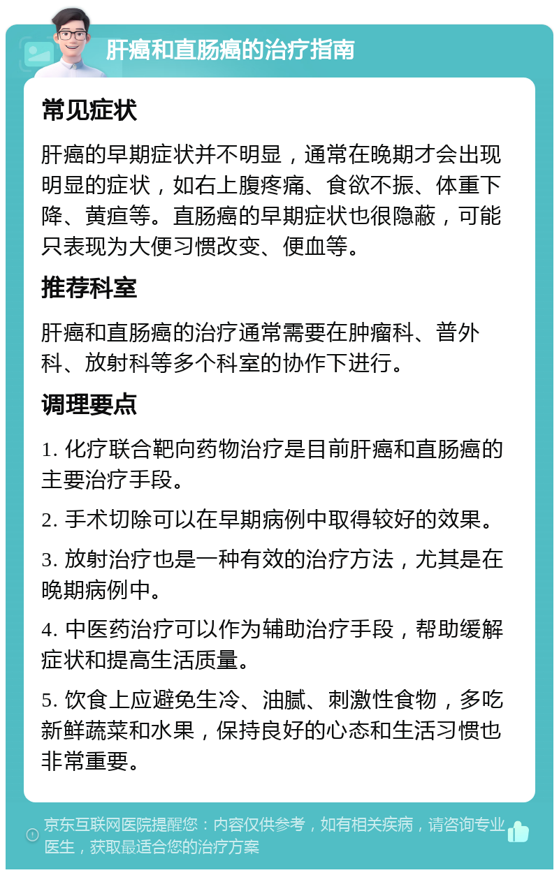 肝癌和直肠癌的治疗指南 常见症状 肝癌的早期症状并不明显，通常在晚期才会出现明显的症状，如右上腹疼痛、食欲不振、体重下降、黄疸等。直肠癌的早期症状也很隐蔽，可能只表现为大便习惯改变、便血等。 推荐科室 肝癌和直肠癌的治疗通常需要在肿瘤科、普外科、放射科等多个科室的协作下进行。 调理要点 1. 化疗联合靶向药物治疗是目前肝癌和直肠癌的主要治疗手段。 2. 手术切除可以在早期病例中取得较好的效果。 3. 放射治疗也是一种有效的治疗方法，尤其是在晚期病例中。 4. 中医药治疗可以作为辅助治疗手段，帮助缓解症状和提高生活质量。 5. 饮食上应避免生冷、油腻、刺激性食物，多吃新鲜蔬菜和水果，保持良好的心态和生活习惯也非常重要。