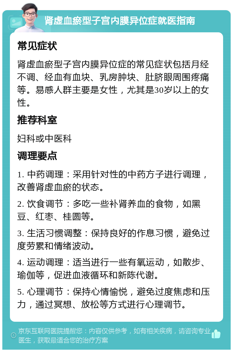 肾虚血瘀型子宫内膜异位症就医指南 常见症状 肾虚血瘀型子宫内膜异位症的常见症状包括月经不调、经血有血块、乳房肿块、肚脐眼周围疼痛等。易感人群主要是女性，尤其是30岁以上的女性。 推荐科室 妇科或中医科 调理要点 1. 中药调理：采用针对性的中药方子进行调理，改善肾虚血瘀的状态。 2. 饮食调节：多吃一些补肾养血的食物，如黑豆、红枣、桂圆等。 3. 生活习惯调整：保持良好的作息习惯，避免过度劳累和情绪波动。 4. 运动调理：适当进行一些有氧运动，如散步、瑜伽等，促进血液循环和新陈代谢。 5. 心理调节：保持心情愉悦，避免过度焦虑和压力，通过冥想、放松等方式进行心理调节。