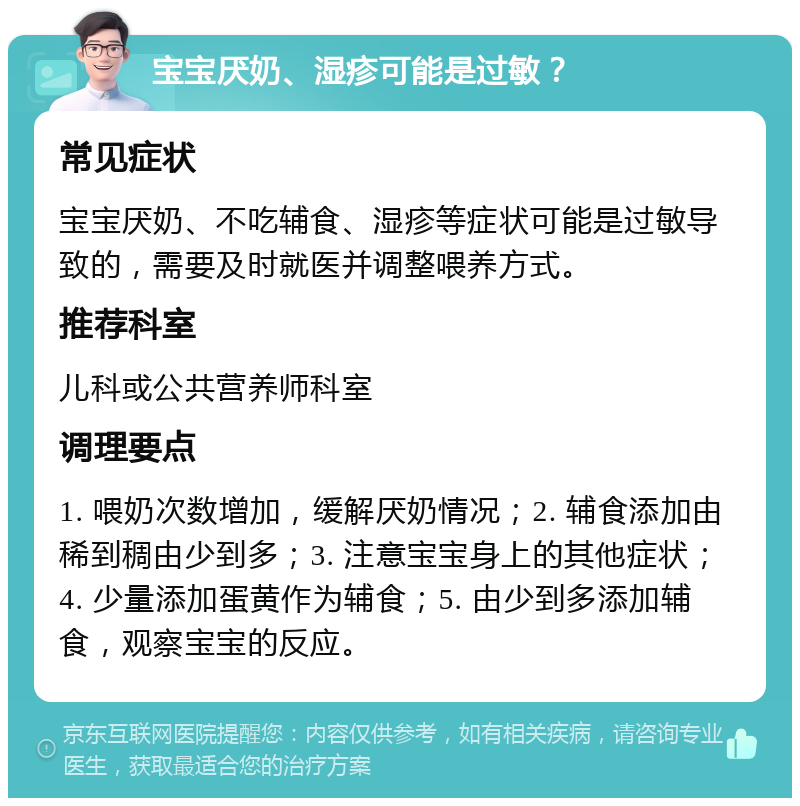 宝宝厌奶、湿疹可能是过敏？ 常见症状 宝宝厌奶、不吃辅食、湿疹等症状可能是过敏导致的，需要及时就医并调整喂养方式。 推荐科室 儿科或公共营养师科室 调理要点 1. 喂奶次数增加，缓解厌奶情况；2. 辅食添加由稀到稠由少到多；3. 注意宝宝身上的其他症状；4. 少量添加蛋黄作为辅食；5. 由少到多添加辅食，观察宝宝的反应。