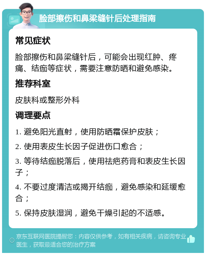 脸部擦伤和鼻梁缝针后处理指南 常见症状 脸部擦伤和鼻梁缝针后，可能会出现红肿、疼痛、结痂等症状，需要注意防晒和避免感染。 推荐科室 皮肤科或整形外科 调理要点 1. 避免阳光直射，使用防晒霜保护皮肤； 2. 使用表皮生长因子促进伤口愈合； 3. 等待结痂脱落后，使用祛疤药膏和表皮生长因子； 4. 不要过度清洁或揭开结痂，避免感染和延缓愈合； 5. 保持皮肤湿润，避免干燥引起的不适感。