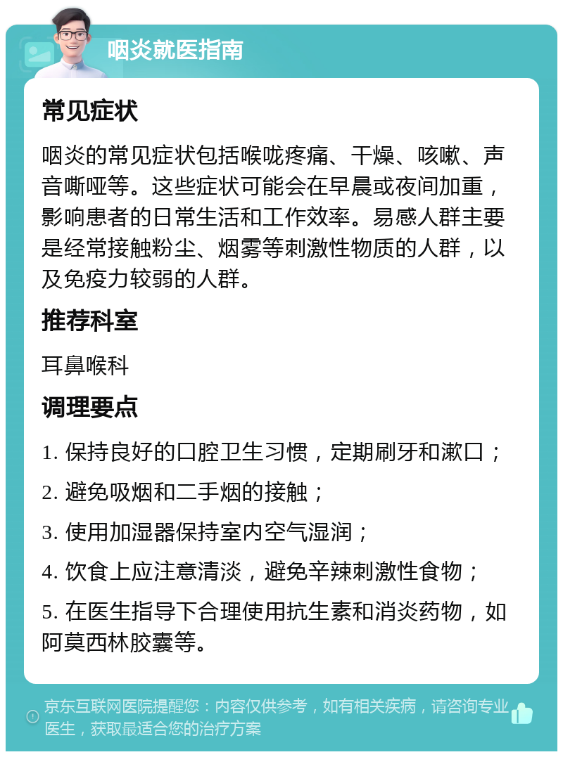 咽炎就医指南 常见症状 咽炎的常见症状包括喉咙疼痛、干燥、咳嗽、声音嘶哑等。这些症状可能会在早晨或夜间加重，影响患者的日常生活和工作效率。易感人群主要是经常接触粉尘、烟雾等刺激性物质的人群，以及免疫力较弱的人群。 推荐科室 耳鼻喉科 调理要点 1. 保持良好的口腔卫生习惯，定期刷牙和漱口； 2. 避免吸烟和二手烟的接触； 3. 使用加湿器保持室内空气湿润； 4. 饮食上应注意清淡，避免辛辣刺激性食物； 5. 在医生指导下合理使用抗生素和消炎药物，如阿莫西林胶囊等。