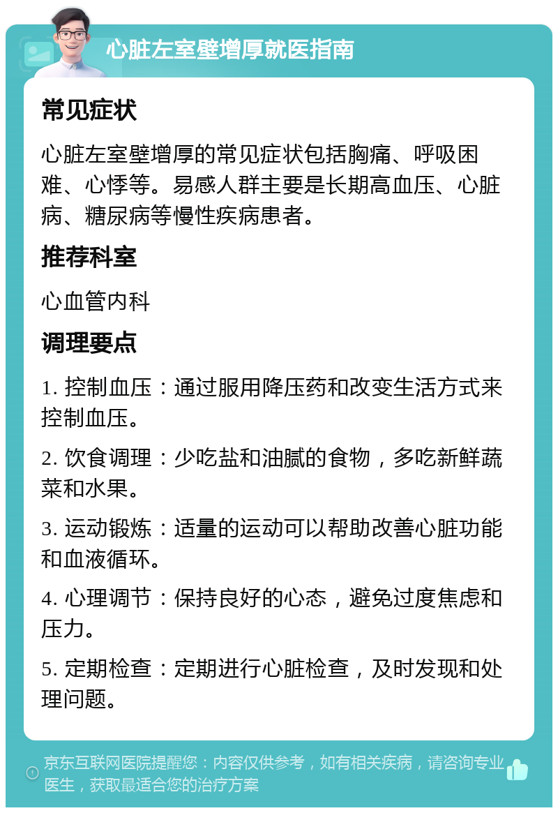 心脏左室壁增厚就医指南 常见症状 心脏左室壁增厚的常见症状包括胸痛、呼吸困难、心悸等。易感人群主要是长期高血压、心脏病、糖尿病等慢性疾病患者。 推荐科室 心血管内科 调理要点 1. 控制血压：通过服用降压药和改变生活方式来控制血压。 2. 饮食调理：少吃盐和油腻的食物，多吃新鲜蔬菜和水果。 3. 运动锻炼：适量的运动可以帮助改善心脏功能和血液循环。 4. 心理调节：保持良好的心态，避免过度焦虑和压力。 5. 定期检查：定期进行心脏检查，及时发现和处理问题。