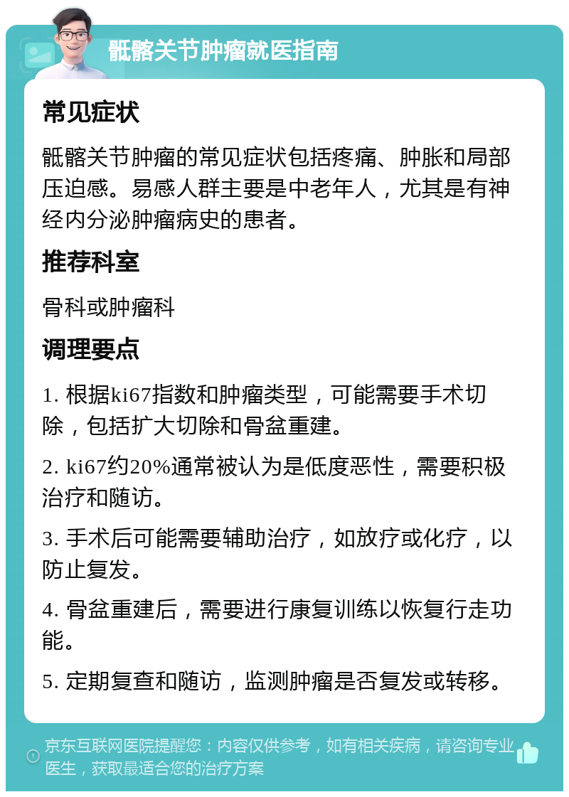 骶髂关节肿瘤就医指南 常见症状 骶髂关节肿瘤的常见症状包括疼痛、肿胀和局部压迫感。易感人群主要是中老年人，尤其是有神经内分泌肿瘤病史的患者。 推荐科室 骨科或肿瘤科 调理要点 1. 根据ki67指数和肿瘤类型，可能需要手术切除，包括扩大切除和骨盆重建。 2. ki67约20%通常被认为是低度恶性，需要积极治疗和随访。 3. 手术后可能需要辅助治疗，如放疗或化疗，以防止复发。 4. 骨盆重建后，需要进行康复训练以恢复行走功能。 5. 定期复查和随访，监测肿瘤是否复发或转移。