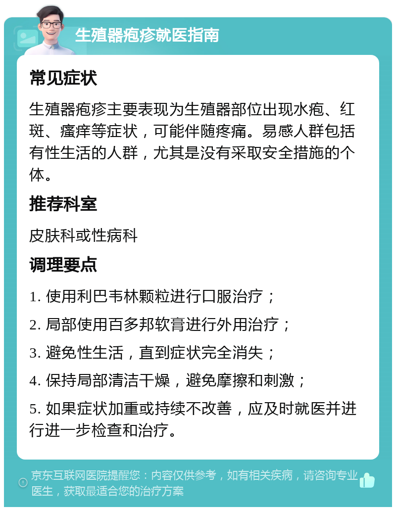 生殖器疱疹就医指南 常见症状 生殖器疱疹主要表现为生殖器部位出现水疱、红斑、瘙痒等症状，可能伴随疼痛。易感人群包括有性生活的人群，尤其是没有采取安全措施的个体。 推荐科室 皮肤科或性病科 调理要点 1. 使用利巴韦林颗粒进行口服治疗； 2. 局部使用百多邦软膏进行外用治疗； 3. 避免性生活，直到症状完全消失； 4. 保持局部清洁干燥，避免摩擦和刺激； 5. 如果症状加重或持续不改善，应及时就医并进行进一步检查和治疗。