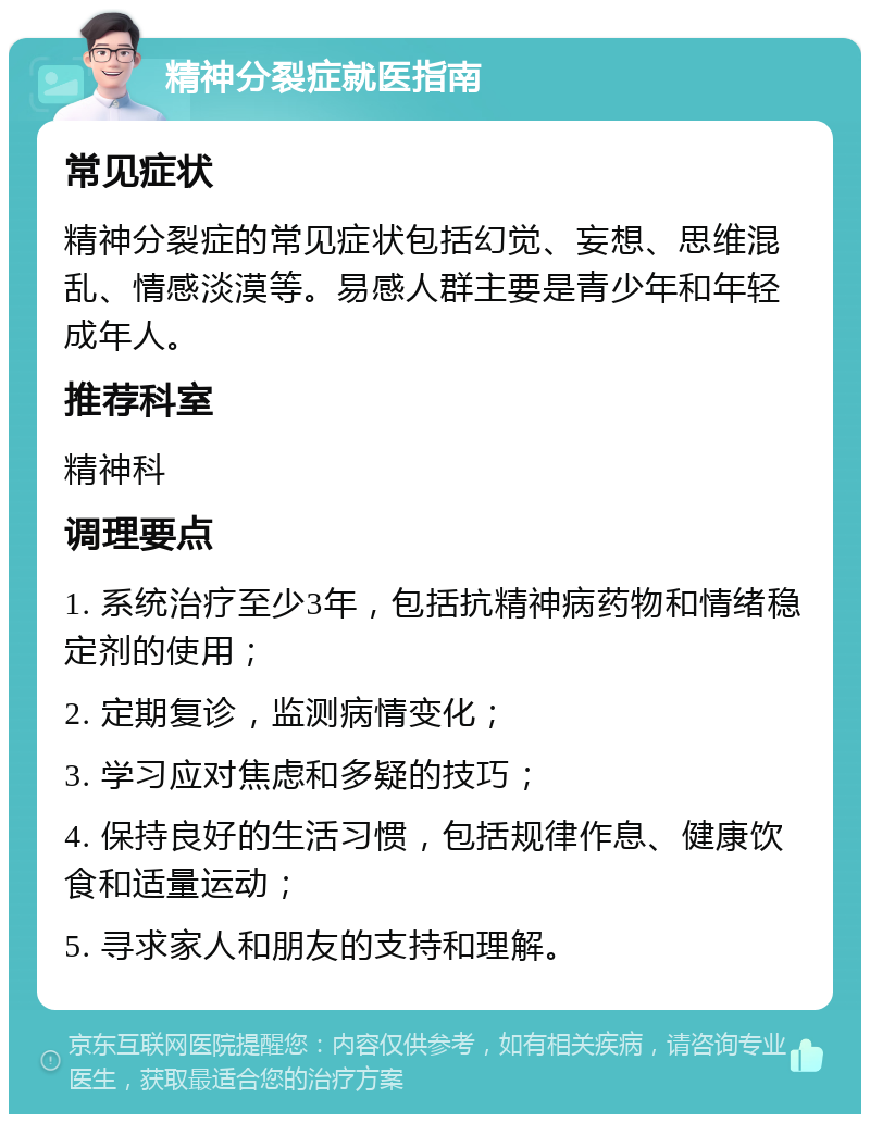 精神分裂症就医指南 常见症状 精神分裂症的常见症状包括幻觉、妄想、思维混乱、情感淡漠等。易感人群主要是青少年和年轻成年人。 推荐科室 精神科 调理要点 1. 系统治疗至少3年，包括抗精神病药物和情绪稳定剂的使用； 2. 定期复诊，监测病情变化； 3. 学习应对焦虑和多疑的技巧； 4. 保持良好的生活习惯，包括规律作息、健康饮食和适量运动； 5. 寻求家人和朋友的支持和理解。