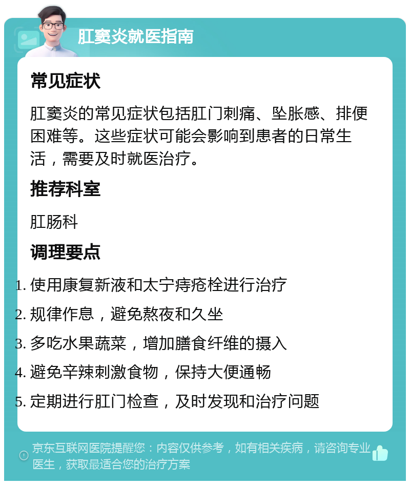 肛窦炎就医指南 常见症状 肛窦炎的常见症状包括肛门刺痛、坠胀感、排便困难等。这些症状可能会影响到患者的日常生活，需要及时就医治疗。 推荐科室 肛肠科 调理要点 使用康复新液和太宁痔疮栓进行治疗 规律作息，避免熬夜和久坐 多吃水果蔬菜，增加膳食纤维的摄入 避免辛辣刺激食物，保持大便通畅 定期进行肛门检查，及时发现和治疗问题