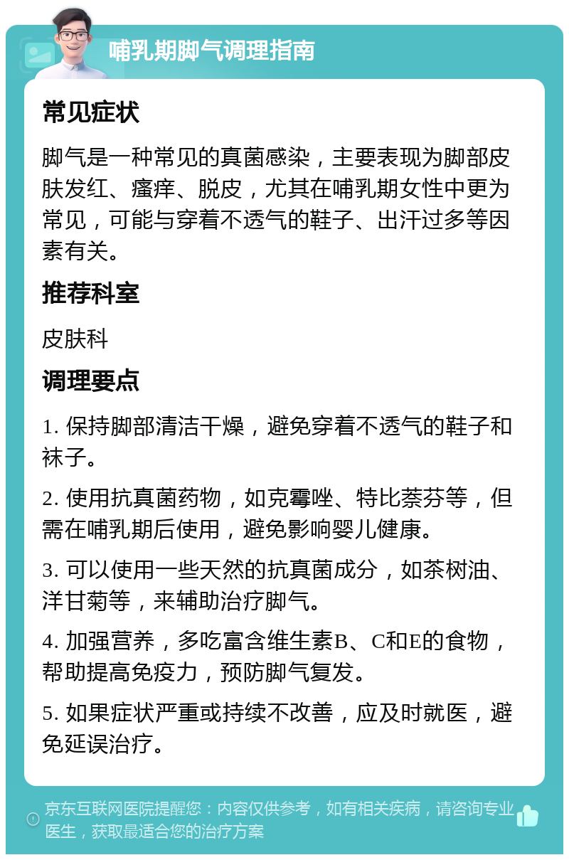 哺乳期脚气调理指南 常见症状 脚气是一种常见的真菌感染，主要表现为脚部皮肤发红、瘙痒、脱皮，尤其在哺乳期女性中更为常见，可能与穿着不透气的鞋子、出汗过多等因素有关。 推荐科室 皮肤科 调理要点 1. 保持脚部清洁干燥，避免穿着不透气的鞋子和袜子。 2. 使用抗真菌药物，如克霉唑、特比萘芬等，但需在哺乳期后使用，避免影响婴儿健康。 3. 可以使用一些天然的抗真菌成分，如茶树油、洋甘菊等，来辅助治疗脚气。 4. 加强营养，多吃富含维生素B、C和E的食物，帮助提高免疫力，预防脚气复发。 5. 如果症状严重或持续不改善，应及时就医，避免延误治疗。