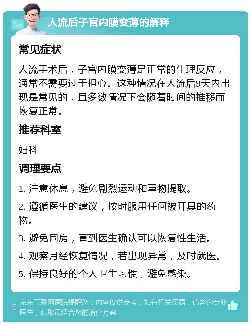 人流后子宫内膜变薄的解释 常见症状 人流手术后，子宫内膜变薄是正常的生理反应，通常不需要过于担心。这种情况在人流后9天内出现是常见的，且多数情况下会随着时间的推移而恢复正常。 推荐科室 妇科 调理要点 1. 注意休息，避免剧烈运动和重物提取。 2. 遵循医生的建议，按时服用任何被开具的药物。 3. 避免同房，直到医生确认可以恢复性生活。 4. 观察月经恢复情况，若出现异常，及时就医。 5. 保持良好的个人卫生习惯，避免感染。