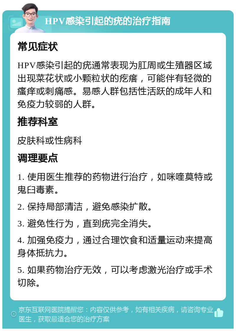 HPV感染引起的疣的治疗指南 常见症状 HPV感染引起的疣通常表现为肛周或生殖器区域出现菜花状或小颗粒状的疙瘩，可能伴有轻微的瘙痒或刺痛感。易感人群包括性活跃的成年人和免疫力较弱的人群。 推荐科室 皮肤科或性病科 调理要点 1. 使用医生推荐的药物进行治疗，如咪喹莫特或鬼臼毒素。 2. 保持局部清洁，避免感染扩散。 3. 避免性行为，直到疣完全消失。 4. 加强免疫力，通过合理饮食和适量运动来提高身体抵抗力。 5. 如果药物治疗无效，可以考虑激光治疗或手术切除。