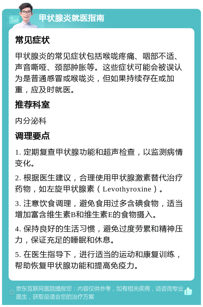 甲状腺炎就医指南 常见症状 甲状腺炎的常见症状包括喉咙疼痛、咽部不适、声音嘶哑、颈部肿胀等。这些症状可能会被误认为是普通感冒或喉咙炎，但如果持续存在或加重，应及时就医。 推荐科室 内分泌科 调理要点 1. 定期复查甲状腺功能和超声检查，以监测病情变化。 2. 根据医生建议，合理使用甲状腺激素替代治疗药物，如左旋甲状腺素（Levothyroxine）。 3. 注意饮食调理，避免食用过多含碘食物，适当增加富含维生素B和维生素E的食物摄入。 4. 保持良好的生活习惯，避免过度劳累和精神压力，保证充足的睡眠和休息。 5. 在医生指导下，进行适当的运动和康复训练，帮助恢复甲状腺功能和提高免疫力。