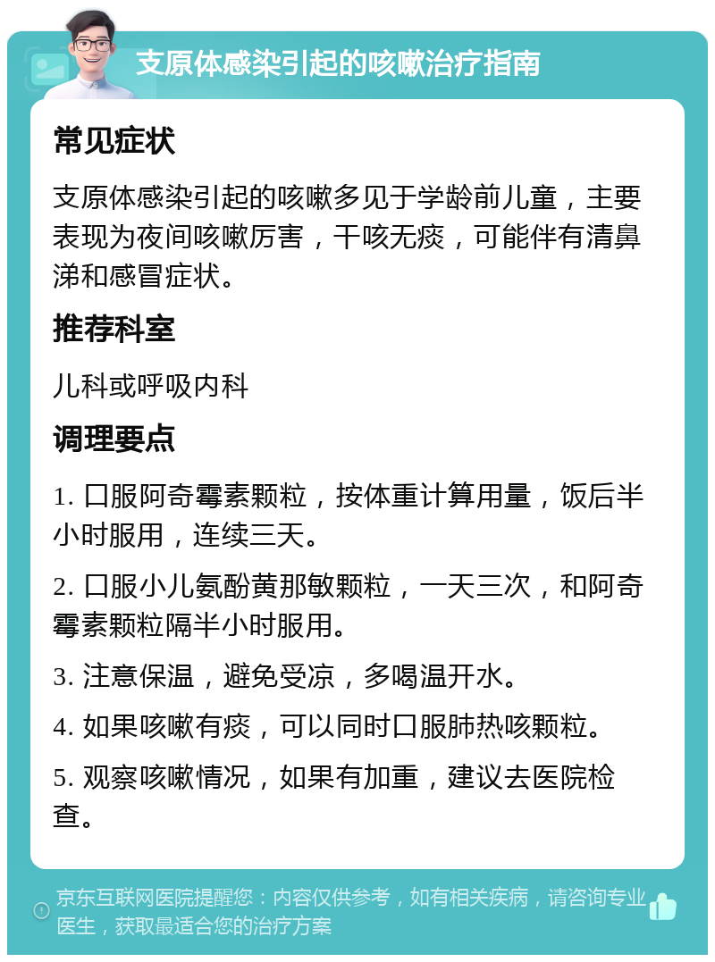 支原体感染引起的咳嗽治疗指南 常见症状 支原体感染引起的咳嗽多见于学龄前儿童，主要表现为夜间咳嗽厉害，干咳无痰，可能伴有清鼻涕和感冒症状。 推荐科室 儿科或呼吸内科 调理要点 1. 口服阿奇霉素颗粒，按体重计算用量，饭后半小时服用，连续三天。 2. 口服小儿氨酚黄那敏颗粒，一天三次，和阿奇霉素颗粒隔半小时服用。 3. 注意保温，避免受凉，多喝温开水。 4. 如果咳嗽有痰，可以同时口服肺热咳颗粒。 5. 观察咳嗽情况，如果有加重，建议去医院检查。