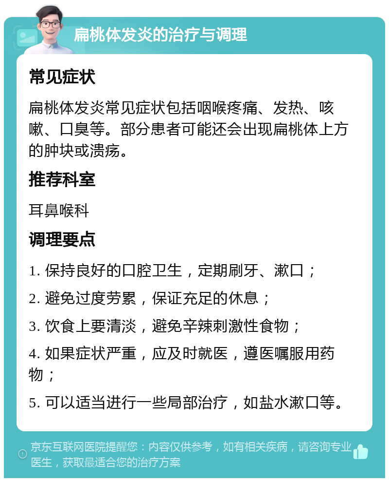 扁桃体发炎的治疗与调理 常见症状 扁桃体发炎常见症状包括咽喉疼痛、发热、咳嗽、口臭等。部分患者可能还会出现扁桃体上方的肿块或溃疡。 推荐科室 耳鼻喉科 调理要点 1. 保持良好的口腔卫生，定期刷牙、漱口； 2. 避免过度劳累，保证充足的休息； 3. 饮食上要清淡，避免辛辣刺激性食物； 4. 如果症状严重，应及时就医，遵医嘱服用药物； 5. 可以适当进行一些局部治疗，如盐水漱口等。