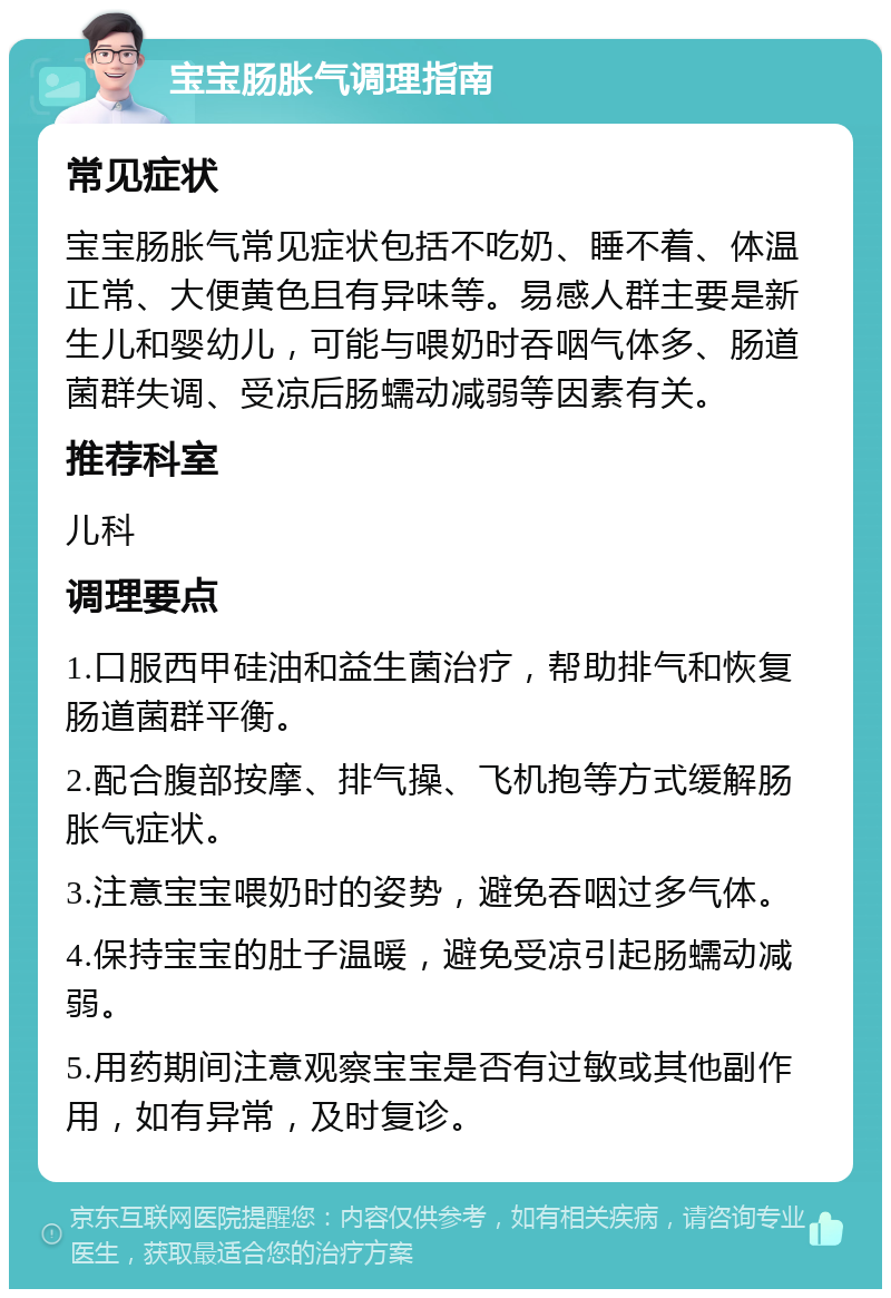 宝宝肠胀气调理指南 常见症状 宝宝肠胀气常见症状包括不吃奶、睡不着、体温正常、大便黄色且有异味等。易感人群主要是新生儿和婴幼儿，可能与喂奶时吞咽气体多、肠道菌群失调、受凉后肠蠕动减弱等因素有关。 推荐科室 儿科 调理要点 1.口服西甲硅油和益生菌治疗，帮助排气和恢复肠道菌群平衡。 2.配合腹部按摩、排气操、飞机抱等方式缓解肠胀气症状。 3.注意宝宝喂奶时的姿势，避免吞咽过多气体。 4.保持宝宝的肚子温暖，避免受凉引起肠蠕动减弱。 5.用药期间注意观察宝宝是否有过敏或其他副作用，如有异常，及时复诊。