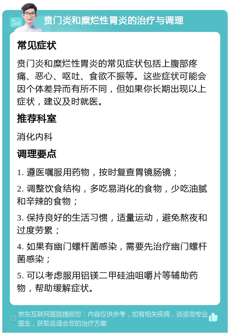 贲门炎和糜烂性胃炎的治疗与调理 常见症状 贲门炎和糜烂性胃炎的常见症状包括上腹部疼痛、恶心、呕吐、食欲不振等。这些症状可能会因个体差异而有所不同，但如果你长期出现以上症状，建议及时就医。 推荐科室 消化内科 调理要点 1. 遵医嘱服用药物，按时复查胃镜肠镜； 2. 调整饮食结构，多吃易消化的食物，少吃油腻和辛辣的食物； 3. 保持良好的生活习惯，适量运动，避免熬夜和过度劳累； 4. 如果有幽门螺杆菌感染，需要先治疗幽门螺杆菌感染； 5. 可以考虑服用铝镁二甲硅油咀嚼片等辅助药物，帮助缓解症状。