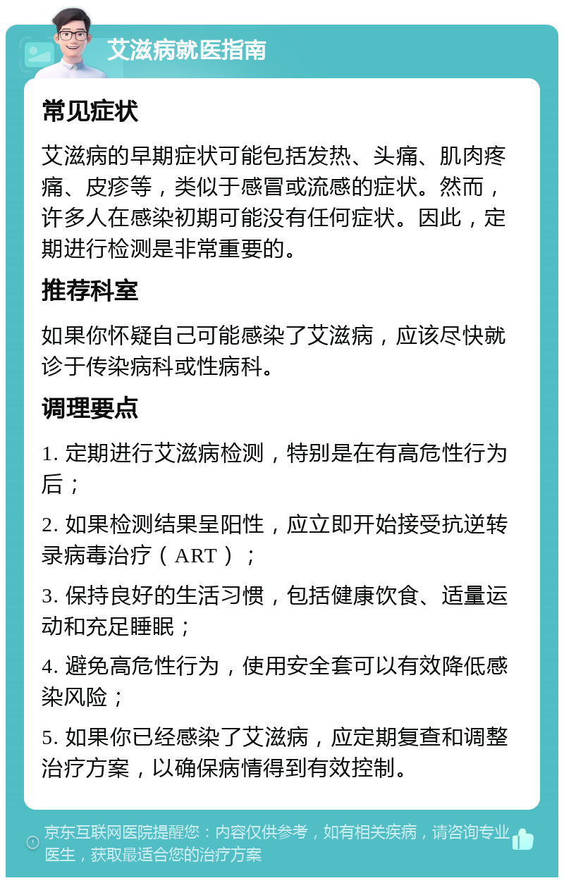 艾滋病就医指南 常见症状 艾滋病的早期症状可能包括发热、头痛、肌肉疼痛、皮疹等，类似于感冒或流感的症状。然而，许多人在感染初期可能没有任何症状。因此，定期进行检测是非常重要的。 推荐科室 如果你怀疑自己可能感染了艾滋病，应该尽快就诊于传染病科或性病科。 调理要点 1. 定期进行艾滋病检测，特别是在有高危性行为后； 2. 如果检测结果呈阳性，应立即开始接受抗逆转录病毒治疗（ART）； 3. 保持良好的生活习惯，包括健康饮食、适量运动和充足睡眠； 4. 避免高危性行为，使用安全套可以有效降低感染风险； 5. 如果你已经感染了艾滋病，应定期复查和调整治疗方案，以确保病情得到有效控制。