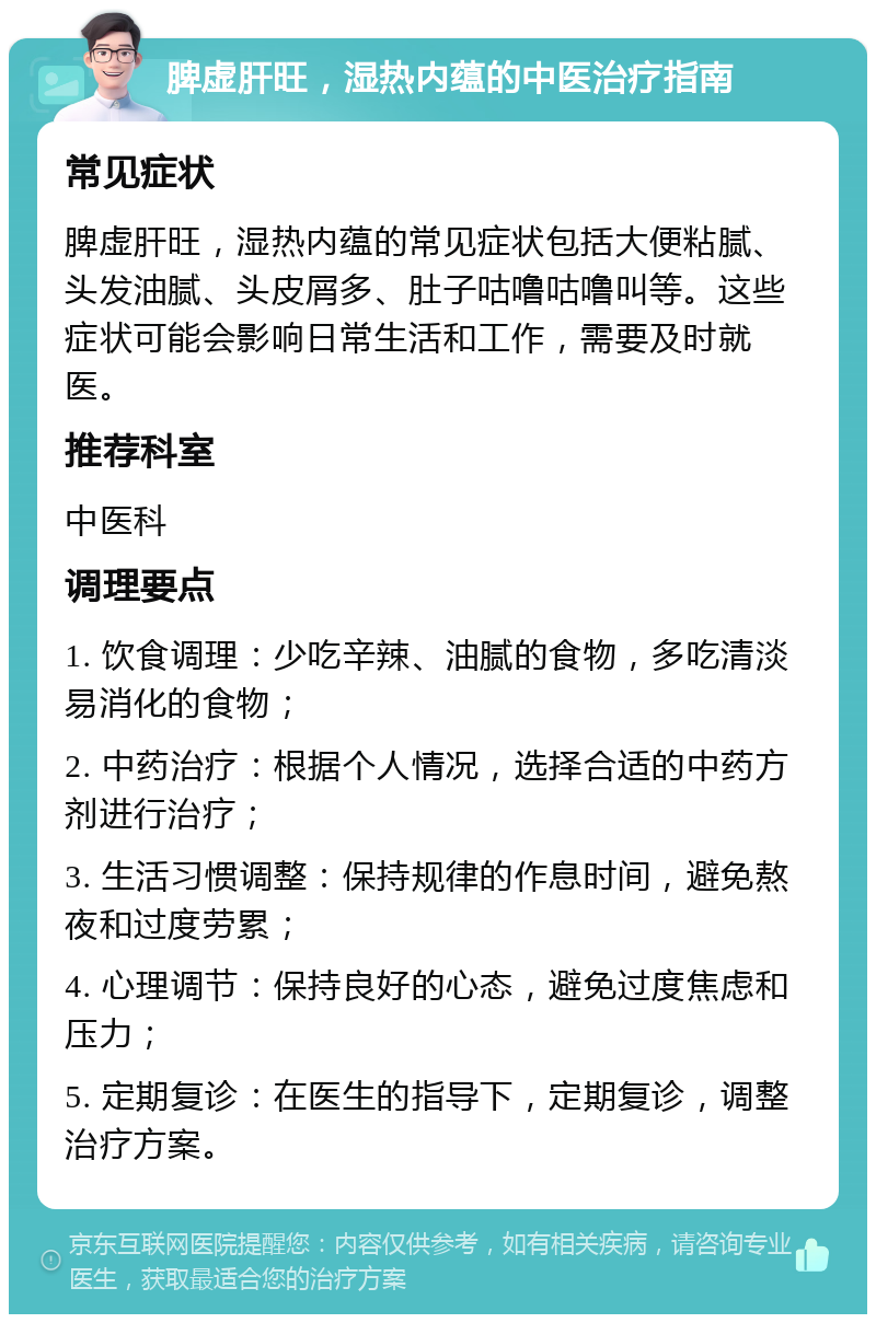 脾虚肝旺，湿热内蕴的中医治疗指南 常见症状 脾虚肝旺，湿热内蕴的常见症状包括大便粘腻、头发油腻、头皮屑多、肚子咕噜咕噜叫等。这些症状可能会影响日常生活和工作，需要及时就医。 推荐科室 中医科 调理要点 1. 饮食调理：少吃辛辣、油腻的食物，多吃清淡易消化的食物； 2. 中药治疗：根据个人情况，选择合适的中药方剂进行治疗； 3. 生活习惯调整：保持规律的作息时间，避免熬夜和过度劳累； 4. 心理调节：保持良好的心态，避免过度焦虑和压力； 5. 定期复诊：在医生的指导下，定期复诊，调整治疗方案。