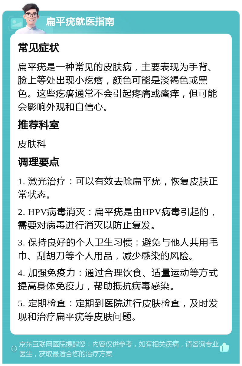 扁平疣就医指南 常见症状 扁平疣是一种常见的皮肤病，主要表现为手背、脸上等处出现小疙瘩，颜色可能是淡褐色或黑色。这些疙瘩通常不会引起疼痛或瘙痒，但可能会影响外观和自信心。 推荐科室 皮肤科 调理要点 1. 激光治疗：可以有效去除扁平疣，恢复皮肤正常状态。 2. HPV病毒消灭：扁平疣是由HPV病毒引起的，需要对病毒进行消灭以防止复发。 3. 保持良好的个人卫生习惯：避免与他人共用毛巾、刮胡刀等个人用品，减少感染的风险。 4. 加强免疫力：通过合理饮食、适量运动等方式提高身体免疫力，帮助抵抗病毒感染。 5. 定期检查：定期到医院进行皮肤检查，及时发现和治疗扁平疣等皮肤问题。