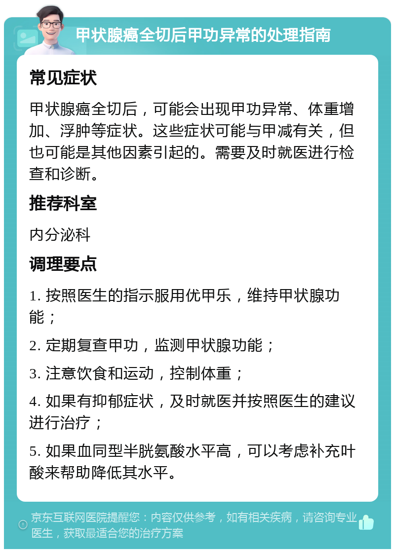 甲状腺癌全切后甲功异常的处理指南 常见症状 甲状腺癌全切后，可能会出现甲功异常、体重增加、浮肿等症状。这些症状可能与甲减有关，但也可能是其他因素引起的。需要及时就医进行检查和诊断。 推荐科室 内分泌科 调理要点 1. 按照医生的指示服用优甲乐，维持甲状腺功能； 2. 定期复查甲功，监测甲状腺功能； 3. 注意饮食和运动，控制体重； 4. 如果有抑郁症状，及时就医并按照医生的建议进行治疗； 5. 如果血同型半胱氨酸水平高，可以考虑补充叶酸来帮助降低其水平。