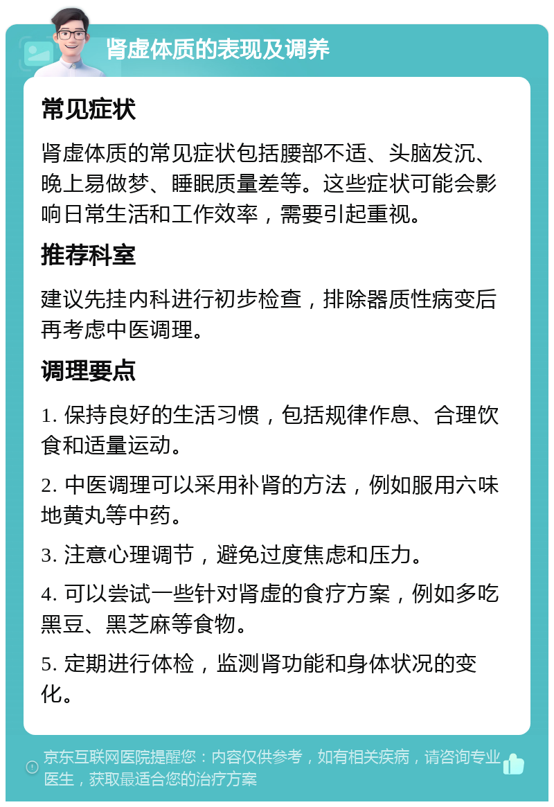 肾虚体质的表现及调养 常见症状 肾虚体质的常见症状包括腰部不适、头脑发沉、晚上易做梦、睡眠质量差等。这些症状可能会影响日常生活和工作效率，需要引起重视。 推荐科室 建议先挂内科进行初步检查，排除器质性病变后再考虑中医调理。 调理要点 1. 保持良好的生活习惯，包括规律作息、合理饮食和适量运动。 2. 中医调理可以采用补肾的方法，例如服用六味地黄丸等中药。 3. 注意心理调节，避免过度焦虑和压力。 4. 可以尝试一些针对肾虚的食疗方案，例如多吃黑豆、黑芝麻等食物。 5. 定期进行体检，监测肾功能和身体状况的变化。