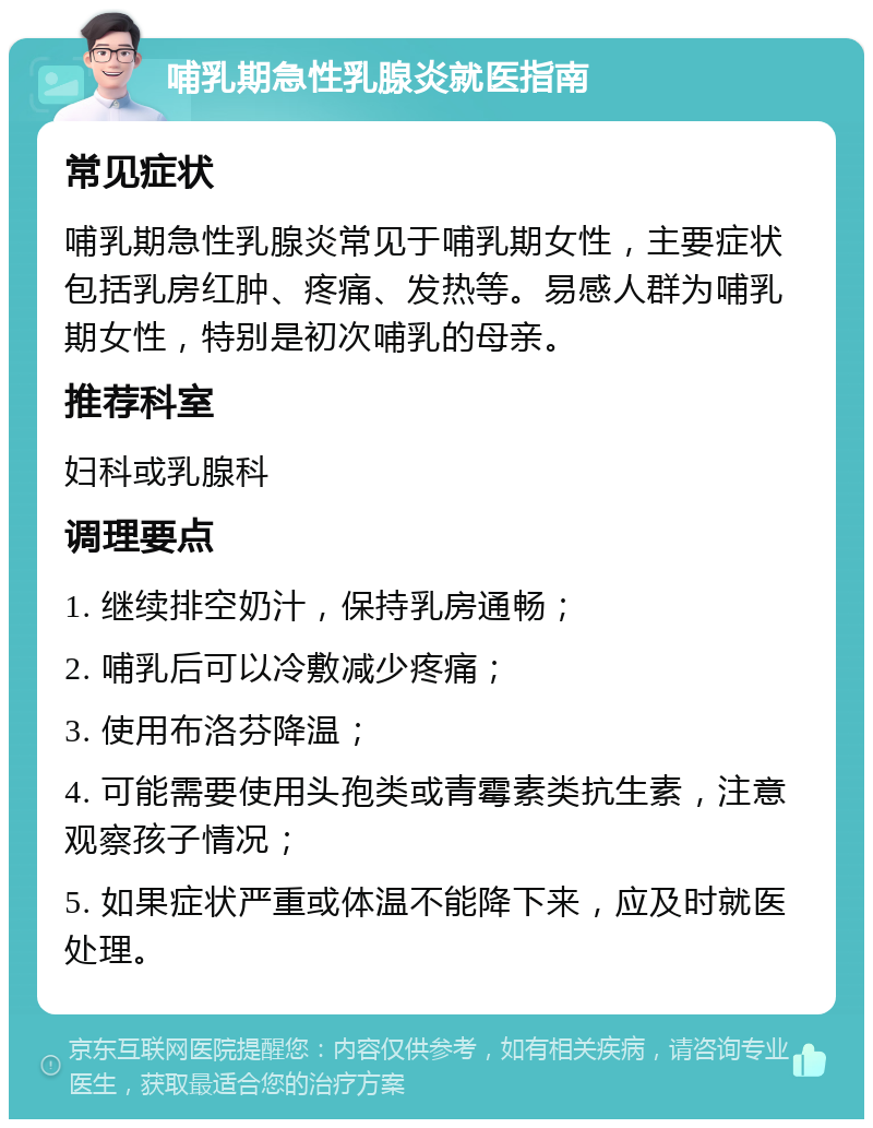 哺乳期急性乳腺炎就医指南 常见症状 哺乳期急性乳腺炎常见于哺乳期女性，主要症状包括乳房红肿、疼痛、发热等。易感人群为哺乳期女性，特别是初次哺乳的母亲。 推荐科室 妇科或乳腺科 调理要点 1. 继续排空奶汁，保持乳房通畅； 2. 哺乳后可以冷敷减少疼痛； 3. 使用布洛芬降温； 4. 可能需要使用头孢类或青霉素类抗生素，注意观察孩子情况； 5. 如果症状严重或体温不能降下来，应及时就医处理。