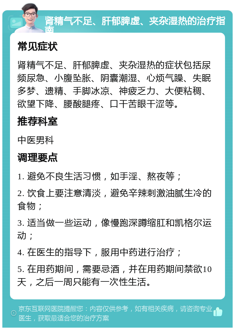 肾精气不足、肝郁脾虚、夹杂湿热的治疗指南 常见症状 肾精气不足、肝郁脾虚、夹杂湿热的症状包括尿频尿急、小腹坠胀、阴囊潮湿、心烦气躁、失眠多梦、遗精、手脚冰凉、神疲乏力、大便粘稠、欲望下降、腰酸腿疼、口干苦眼干涩等。 推荐科室 中医男科 调理要点 1. 避免不良生活习惯，如手淫、熬夜等； 2. 饮食上要注意清淡，避免辛辣刺激油腻生冷的食物； 3. 适当做一些运动，像慢跑深蹲缩肛和凯格尔运动； 4. 在医生的指导下，服用中药进行治疗； 5. 在用药期间，需要忌酒，并在用药期间禁欲10天，之后一周只能有一次性生活。