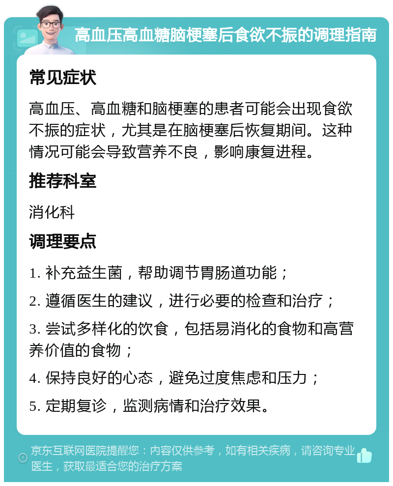 高血压高血糖脑梗塞后食欲不振的调理指南 常见症状 高血压、高血糖和脑梗塞的患者可能会出现食欲不振的症状，尤其是在脑梗塞后恢复期间。这种情况可能会导致营养不良，影响康复进程。 推荐科室 消化科 调理要点 1. 补充益生菌，帮助调节胃肠道功能； 2. 遵循医生的建议，进行必要的检查和治疗； 3. 尝试多样化的饮食，包括易消化的食物和高营养价值的食物； 4. 保持良好的心态，避免过度焦虑和压力； 5. 定期复诊，监测病情和治疗效果。