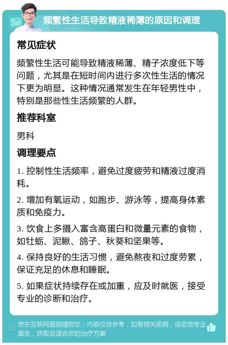 频繁性生活导致精液稀薄的原因和调理 常见症状 频繁性生活可能导致精液稀薄、精子浓度低下等问题，尤其是在短时间内进行多次性生活的情况下更为明显。这种情况通常发生在年轻男性中，特别是那些性生活频繁的人群。 推荐科室 男科 调理要点 1. 控制性生活频率，避免过度疲劳和精液过度消耗。 2. 增加有氧运动，如跑步、游泳等，提高身体素质和免疫力。 3. 饮食上多摄入富含高蛋白和微量元素的食物，如牡蛎、泥鳅、鸽子、秋葵和坚果等。 4. 保持良好的生活习惯，避免熬夜和过度劳累，保证充足的休息和睡眠。 5. 如果症状持续存在或加重，应及时就医，接受专业的诊断和治疗。