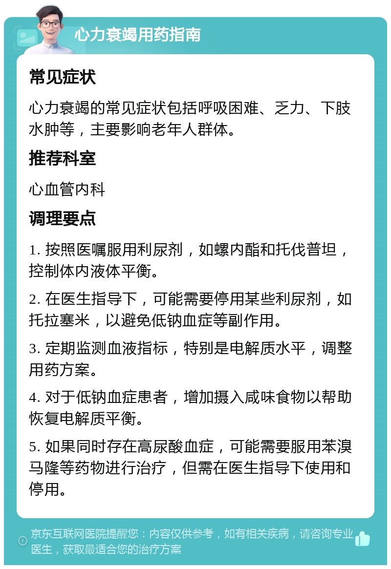 心力衰竭用药指南 常见症状 心力衰竭的常见症状包括呼吸困难、乏力、下肢水肿等，主要影响老年人群体。 推荐科室 心血管内科 调理要点 1. 按照医嘱服用利尿剂，如螺内酯和托伐普坦，控制体内液体平衡。 2. 在医生指导下，可能需要停用某些利尿剂，如托拉塞米，以避免低钠血症等副作用。 3. 定期监测血液指标，特别是电解质水平，调整用药方案。 4. 对于低钠血症患者，增加摄入咸味食物以帮助恢复电解质平衡。 5. 如果同时存在高尿酸血症，可能需要服用苯溴马隆等药物进行治疗，但需在医生指导下使用和停用。