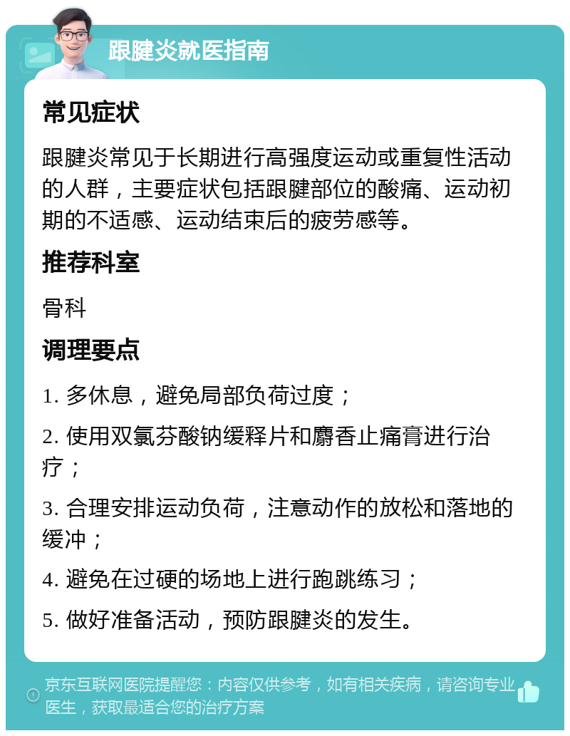 跟腱炎就医指南 常见症状 跟腱炎常见于长期进行高强度运动或重复性活动的人群，主要症状包括跟腱部位的酸痛、运动初期的不适感、运动结束后的疲劳感等。 推荐科室 骨科 调理要点 1. 多休息，避免局部负荷过度； 2. 使用双氯芬酸钠缓释片和麝香止痛膏进行治疗； 3. 合理安排运动负荷，注意动作的放松和落地的缓冲； 4. 避免在过硬的场地上进行跑跳练习； 5. 做好准备活动，预防跟腱炎的发生。