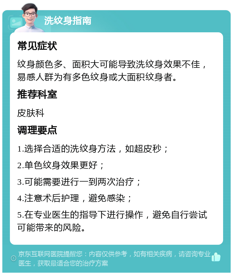 洗纹身指南 常见症状 纹身颜色多、面积大可能导致洗纹身效果不佳，易感人群为有多色纹身或大面积纹身者。 推荐科室 皮肤科 调理要点 1.选择合适的洗纹身方法，如超皮秒； 2.单色纹身效果更好； 3.可能需要进行一到两次治疗； 4.注意术后护理，避免感染； 5.在专业医生的指导下进行操作，避免自行尝试可能带来的风险。