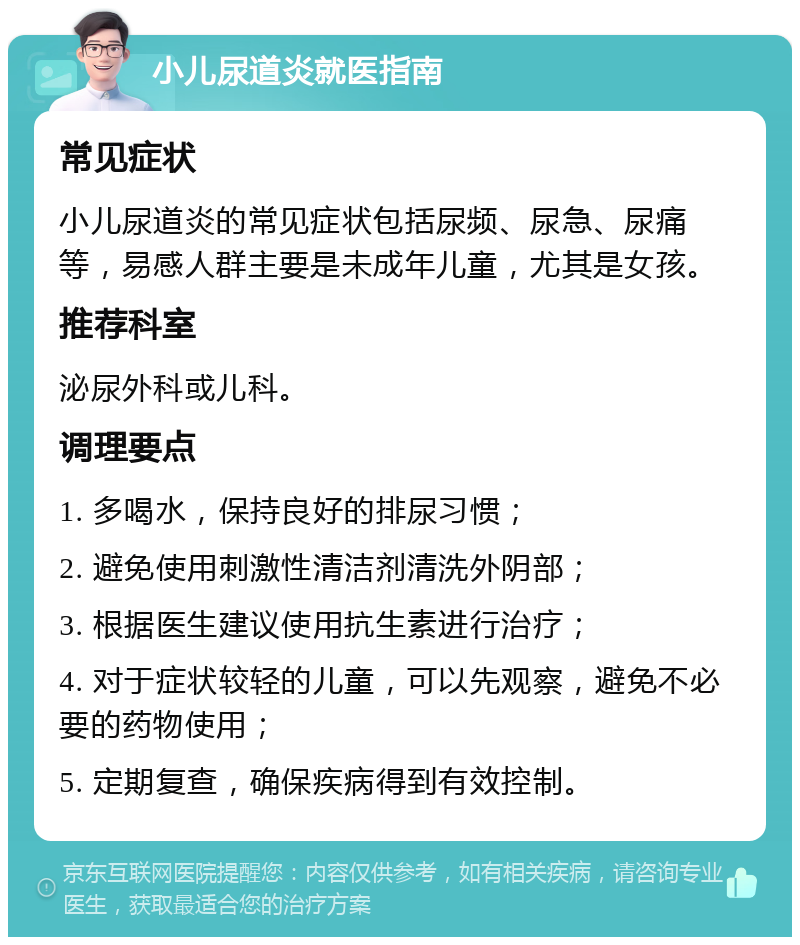 小儿尿道炎就医指南 常见症状 小儿尿道炎的常见症状包括尿频、尿急、尿痛等，易感人群主要是未成年儿童，尤其是女孩。 推荐科室 泌尿外科或儿科。 调理要点 1. 多喝水，保持良好的排尿习惯； 2. 避免使用刺激性清洁剂清洗外阴部； 3. 根据医生建议使用抗生素进行治疗； 4. 对于症状较轻的儿童，可以先观察，避免不必要的药物使用； 5. 定期复查，确保疾病得到有效控制。