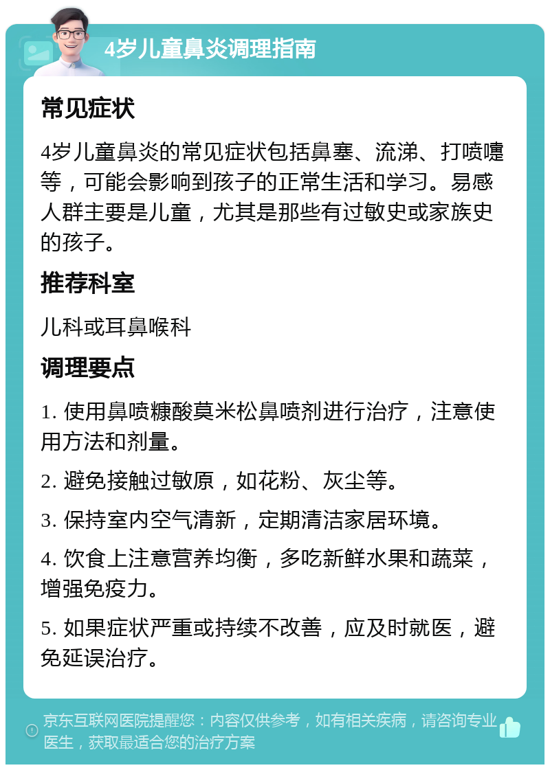 4岁儿童鼻炎调理指南 常见症状 4岁儿童鼻炎的常见症状包括鼻塞、流涕、打喷嚏等，可能会影响到孩子的正常生活和学习。易感人群主要是儿童，尤其是那些有过敏史或家族史的孩子。 推荐科室 儿科或耳鼻喉科 调理要点 1. 使用鼻喷糠酸莫米松鼻喷剂进行治疗，注意使用方法和剂量。 2. 避免接触过敏原，如花粉、灰尘等。 3. 保持室内空气清新，定期清洁家居环境。 4. 饮食上注意营养均衡，多吃新鲜水果和蔬菜，增强免疫力。 5. 如果症状严重或持续不改善，应及时就医，避免延误治疗。