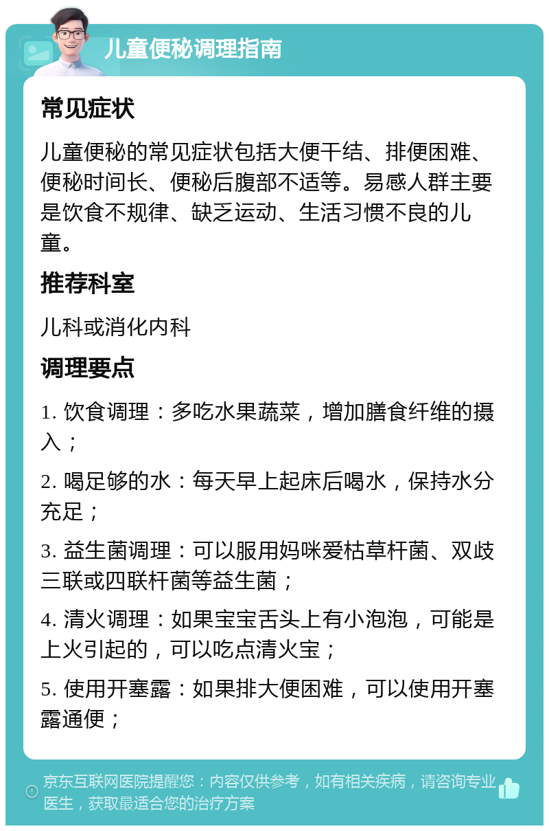 儿童便秘调理指南 常见症状 儿童便秘的常见症状包括大便干结、排便困难、便秘时间长、便秘后腹部不适等。易感人群主要是饮食不规律、缺乏运动、生活习惯不良的儿童。 推荐科室 儿科或消化内科 调理要点 1. 饮食调理：多吃水果蔬菜，增加膳食纤维的摄入； 2. 喝足够的水：每天早上起床后喝水，保持水分充足； 3. 益生菌调理：可以服用妈咪爱枯草杆菌、双歧三联或四联杆菌等益生菌； 4. 清火调理：如果宝宝舌头上有小泡泡，可能是上火引起的，可以吃点清火宝； 5. 使用开塞露：如果排大便困难，可以使用开塞露通便；