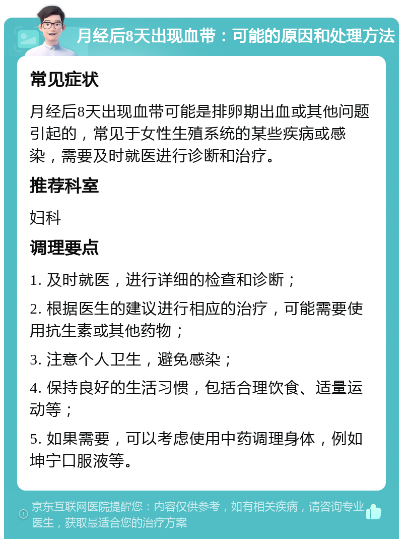 月经后8天出现血带：可能的原因和处理方法 常见症状 月经后8天出现血带可能是排卵期出血或其他问题引起的，常见于女性生殖系统的某些疾病或感染，需要及时就医进行诊断和治疗。 推荐科室 妇科 调理要点 1. 及时就医，进行详细的检查和诊断； 2. 根据医生的建议进行相应的治疗，可能需要使用抗生素或其他药物； 3. 注意个人卫生，避免感染； 4. 保持良好的生活习惯，包括合理饮食、适量运动等； 5. 如果需要，可以考虑使用中药调理身体，例如坤宁口服液等。